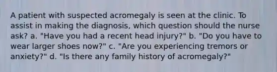 A patient with suspected acromegaly is seen at the clinic. To assist in making the diagnosis, which question should the nurse ask? a. "Have you had a recent head injury?" b. "Do you have to wear larger shoes now?" c. "Are you experiencing tremors or anxiety?" d. "Is there any family history of acromegaly?"