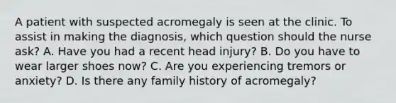 A patient with suspected acromegaly is seen at the clinic. To assist in making the diagnosis, which question should the nurse ask? A. Have you had a recent head injury? B. Do you have to wear larger shoes now? C. Are you experiencing tremors or anxiety? D. Is there any family history of acromegaly?