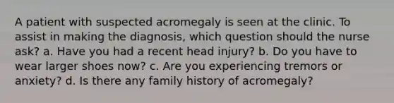 A patient with suspected acromegaly is seen at the clinic. To assist in making the diagnosis, which question should the nurse ask? a. Have you had a recent head injury? b. Do you have to wear larger shoes now? c. Are you experiencing tremors or anxiety? d. Is there any family history of acromegaly?