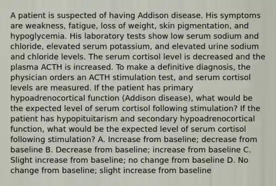 A patient is suspected of having Addison disease. His symptoms are weakness, fatigue, loss of weight, skin pigmentation, and hypoglycemia. His laboratory tests show low serum sodium and chloride, elevated serum potassium, and elevated urine sodium and chloride levels. The serum cortisol level is decreased and the plasma ACTH is increased. To make a definitive diagnosis, the physician orders an ACTH stimulation test, and serum cortisol levels are measured. If the patient has primary hypoadrenocortical function (Addison disease), what would be the expected level of serum cortisol following stimulation? If the patient has hypopituitarism and secondary hypoadrenocortical function, what would be the expected level of serum cortisol following stimulation? A. Increase from baseline; decrease from baseline B. Decrease from baseline; increase from baseline C. Slight increase from baseline; no change from baseline D. No change from baseline; slight increase from baseline