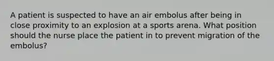 A patient is suspected to have an air embolus after being in close proximity to an explosion at a sports arena. What position should the nurse place the patient in to prevent migration of the embolus?