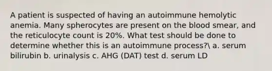 A patient is suspected of having an autoimmune hemolytic anemia. Many spherocytes are present on the blood smear, and the reticulocyte count is 20%. What test should be done to determine whether this is an autoimmune process? a. serum bilirubin b. urinalysis c. AHG (DAT) test d. serum LD