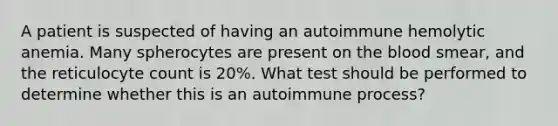 A patient is suspected of having an autoimmune hemolytic anemia. Many spherocytes are present on the blood smear, and the reticulocyte count is 20%. What test should be performed to determine whether this is an autoimmune process?