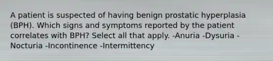 A patient is suspected of having benign prostatic hyperplasia (BPH). Which signs and symptoms reported by the patient correlates with BPH? Select all that apply. -Anuria -Dysuria -Nocturia -Incontinence -Intermittency