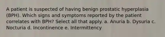 A patient is suspected of having benign prostatic hyperplasia (BPH). Which signs and symptoms reported by the patient correlates with BPH? Select all that apply. a. Anuria b. Dysuria c. Nocturia d. Incontinence e. Intermittency