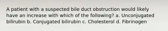 A patient with a suspected bile duct obstruction would likely have an increase with which of the following? a. Unconjugated bilirubin b. Conjugated bilirubin c. Cholesterol d. Fibrinogen