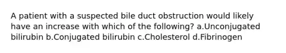 A patient with a suspected bile duct obstruction would likely have an increase with which of the following? a.Unconjugated bilirubin b.Conjugated bilirubin c.Cholesterol d.Fibrinogen