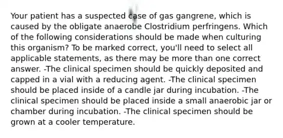 Your patient has a suspected case of gas gangrene, which is caused by the obligate anaerobe Clostridium perfringens. Which of the following considerations should be made when culturing this organism? To be marked correct, you'll need to select all applicable statements, as there may be more than one correct answer. -The clinical specimen should be quickly deposited and capped in a vial with a reducing agent. -The clinical specimen should be placed inside of a candle jar during incubation. -The clinical specimen should be placed inside a small anaerobic jar or chamber during incubation. -The clinical specimen should be grown at a cooler temperature.