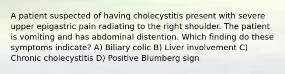 A patient suspected of having cholecystitis present with severe upper epigastric pain radiating to the right shoulder. The patient is vomiting and has abdominal distention. Which finding do these symptoms indicate? A) Biliary colic B) Liver involvement C) Chronic cholecystitis D) Positive Blumberg sign