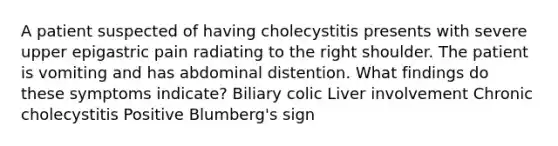 A patient suspected of having cholecystitis presents with severe upper epigastric pain radiating to the right shoulder. The patient is vomiting and has abdominal distention. What findings do these symptoms indicate? Biliary colic Liver involvement Chronic cholecystitis Positive Blumberg's sign