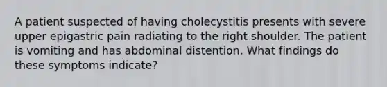 A patient suspected of having cholecystitis presents with severe upper epigastric pain radiating to the right shoulder. The patient is vomiting and has abdominal distention. What findings do these symptoms indicate?