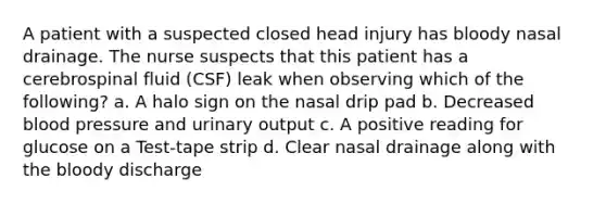 A patient with a suspected closed head injury has bloody nasal drainage. The nurse suspects that this patient has a cerebrospinal fluid (CSF) leak when observing which of the following? a. A halo sign on the nasal drip pad b. Decreased blood pressure and urinary output c. A positive reading for glucose on a Test-tape strip d. Clear nasal drainage along with the bloody discharge