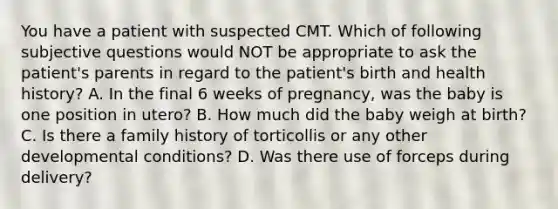 You have a patient with suspected CMT. Which of following subjective questions would NOT be appropriate to ask the patient's parents in regard to the patient's birth and health history? A. In the final 6 weeks of pregnancy, was the baby is one position in utero? B. How much did the baby weigh at birth? C. Is there a family history of torticollis or any other developmental conditions? D. Was there use of forceps during delivery?