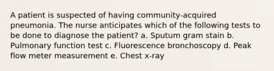 A patient is suspected of having community-acquired pneumonia. The nurse anticipates which of the following tests to be done to diagnose the patient? a. Sputum gram stain b. Pulmonary function test c. Fluorescence bronchoscopy d. Peak flow meter measurement e. Chest x-ray