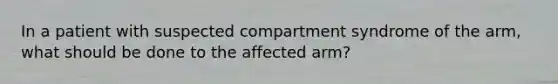 In a patient with suspected compartment syndrome of the arm, what should be done to the affected arm?