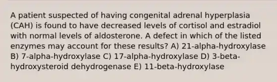 A patient suspected of having congenital adrenal hyperplasia (CAH) is found to have decreased levels of cortisol and estradiol with normal levels of aldosterone. A defect in which of the listed enzymes may account for these results? A) 21-alpha-hydroxylase B) 7-alpha-hydroxylase C) 17-alpha-hydroxylase D) 3-beta-hydroxysteroid dehydrogenase E) 11-beta-hydroxylase