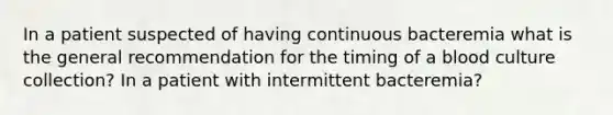 In a patient suspected of having continuous bacteremia what is the general recommendation for the timing of a blood culture collection? In a patient with intermittent bacteremia?