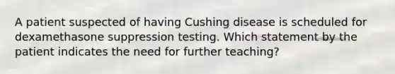 A patient suspected of having Cushing disease is scheduled for dexamethasone suppression testing. Which statement by the patient indicates the need for further teaching?