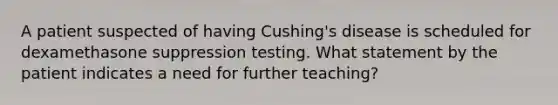 A patient suspected of having Cushing's disease is scheduled for dexamethasone suppression testing. What statement by the patient indicates a need for further teaching?