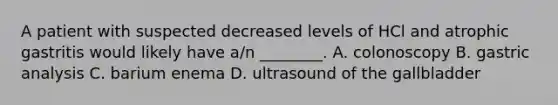 A patient with suspected decreased levels of HCl and atrophic gastritis would likely have​ a/n ________. A. colonoscopy B. gastric analysis C. barium enema D. ultrasound of the gallbladder