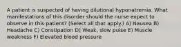 A patient is suspected of having dilutional hyponatremia. What manifestations of this disorder should the nurse expect to observe in this patient? (Select all that apply.) A) Nausea B) Headache C) Constipation D) Weak, slow pulse E) Muscle weakness F) Elevated blood pressure