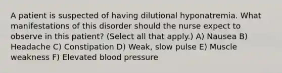 A patient is suspected of having dilutional hyponatremia. What manifestations of this disorder should the nurse expect to observe in this patient? (Select all that apply.) A) Nausea B) Headache C) Constipation D) Weak, slow pulse E) Muscle weakness F) Elevated blood pressure