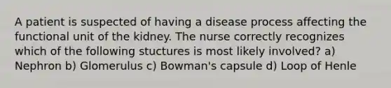 A patient is suspected of having a disease process affecting the functional unit of the kidney. The nurse correctly recognizes which of the following stuctures is most likely involved? a) Nephron b) Glomerulus c) Bowman's capsule d) Loop of Henle