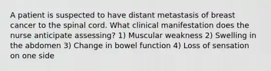 A patient is suspected to have distant metastasis of breast cancer to the spinal cord. What clinical manifestation does the nurse anticipate assessing? 1) Muscular weakness 2) Swelling in the abdomen 3) Change in bowel function 4) Loss of sensation on one side