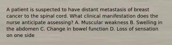 A patient is suspected to have distant metastasis of breast cancer to the spinal cord. What clinical manifestation does the nurse anticipate assessing? A. Muscular weakness B. Swelling in the abdomen C. Change in bowel function D. Loss of sensation on one side