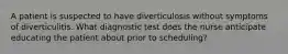 A patient is suspected to have diverticulosis without symptoms of diverticulitis. What diagnostic test does the nurse anticipate educating the patient about prior to scheduling?