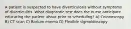 A patient is suspected to have diverticulosis without symptoms of diverticulitis. What diagnostic test does the nurse anticipate educating the patient about prior to scheduling? A) Colonoscopy B) CT scan C) Barium enema D) Flexible sigmoidoscopy