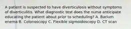 A patient is suspected to have diverticulosis without symptoms of diverticulitis. What diagnostic test does the nurse anticipate educating the patient about prior to scheduling? A. Barium enema B. Colonoscopy C. Flexible sigmoidoscopy D. CT scan