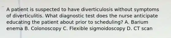 A patient is suspected to have diverticulosis without symptoms of diverticulitis. What diagnostic test does the nurse anticipate educating the patient about prior to scheduling? A. Barium enema B. Colonoscopy C. Flexible sigmoidoscopy D. CT scan