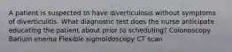 A patient is suspected to have diverticulosis without symptoms of diverticulitis. What diagnostic test does the nurse anticipate educating the patient about prior to scheduling? Colonoscopy Barium enema Flexible sigmoidoscopy CT scan