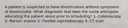 A patient is suspected to have diverticulosis without symptoms of diverticulitis. What diagnostic test does the nurse anticipate educating the patient about prior to scheduling? 1- Colonoscopy 2- Barium enema 3- Flexible sigmoidoscopy 4- CT scan