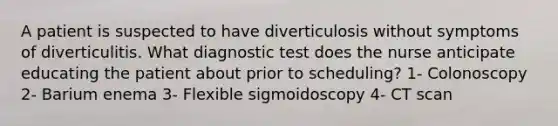 A patient is suspected to have diverticulosis without symptoms of diverticulitis. What diagnostic test does the nurse anticipate educating the patient about prior to scheduling? 1- Colonoscopy 2- Barium enema 3- Flexible sigmoidoscopy 4- CT scan