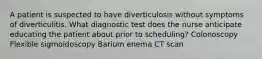 A patient is suspected to have diverticulosis without symptoms of diverticulitis. What diagnostic test does the nurse anticipate educating the patient about prior to scheduling? Colonoscopy Flexible sigmoidoscopy Barium enema CT scan