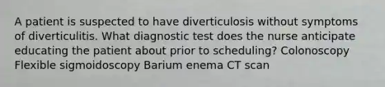 A patient is suspected to have diverticulosis without symptoms of diverticulitis. What diagnostic test does the nurse anticipate educating the patient about prior to scheduling? Colonoscopy Flexible sigmoidoscopy Barium enema CT scan