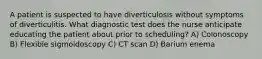 A patient is suspected to have diverticulosis without symptoms of diverticulitis. What diagnostic test does the nurse anticipate educating the patient about prior to scheduling? A) Colonoscopy B) Flexible sigmoidoscopy C) CT scan D) Barium enema