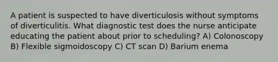 A patient is suspected to have diverticulosis without symptoms of diverticulitis. What diagnostic test does the nurse anticipate educating the patient about prior to scheduling? A) Colonoscopy B) Flexible sigmoidoscopy C) CT scan D) Barium enema