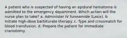 A patient who is suspected of having an epidural hematoma is admitted to the emergency department. Which action will the nurse plan to take? a. Administer IV furosemide (Lasix). b. Initiate high-dose barbiturate therapy. c. Type and crossmatch for blood transfusion. d. Prepare the patient for immediate craniotomy.