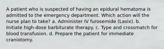 A patient who is suspected of having an epidural hematoma is admitted to the emergency department. Which action will the nurse plan to take? a. Administer IV furosemide (Lasix). b. Initiate high-dose barbiturate therapy. c. Type and crossmatch for blood transfusion. d. Prepare the patient for immediate craniotomy.