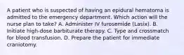 A patient who is suspected of having an epidural hematoma is admitted to the emergency department. Which action will the nurse plan to take? A. Administer IV furosemide (Lasix). B. Initiate high-dose barbiturate therapy. C. Type and crossmatch for blood transfusion. D. Prepare the patient for immediate craniotomy.