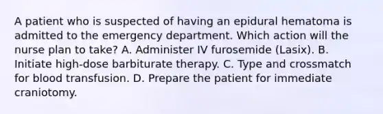 A patient who is suspected of having an epidural hematoma is admitted to the emergency department. Which action will the nurse plan to take? A. Administer IV furosemide (Lasix). B. Initiate high-dose barbiturate therapy. C. Type and crossmatch for blood transfusion. D. Prepare the patient for immediate craniotomy.