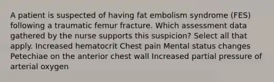 A patient is suspected of having fat embolism syndrome (FES) following a traumatic femur fracture. Which assessment data gathered by the nurse supports this suspicion? Select all that apply. Increased hematocrit Chest pain Mental status changes Petechiae on the anterior chest wall Increased partial pressure of arterial oxygen