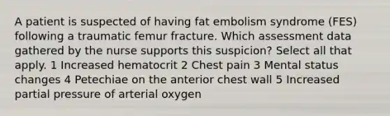 A patient is suspected of having fat embolism syndrome (FES) following a traumatic femur fracture. Which assessment data gathered by the nurse supports this suspicion? Select all that apply. 1 Increased hematocrit 2 Chest pain 3 Mental status changes 4 Petechiae on the anterior chest wall 5 Increased partial pressure of arterial oxygen