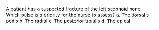 A patient has a suspected fracture of the left scaphoid bone. Which pulse is a priority for the nurse to assess? a. The dorsalis pedis b. The radial c. The posterior tibialis d. The apical