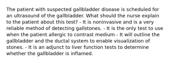 The patient with suspected gallbladder disease is scheduled for an ultrasound of the gallbladder. What should the nurse explain to the patient about this test? - It is noninvasive and is a very reliable method of detecting gallstones. - It is the only test to use when the patient allergic to contrast medium - It will outline the gallbladder and the ductal system to enable visualization of stones. - It is an adjunct to liver function tests to determine whether the gallbladder is inflamed.