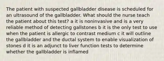 The patient with suspected gallbladder disease is scheduled for an ultrasound of the gallbladder. What should the nurse teach the patient about this test? a it is noninvasive and is a very reliable method of detecting gallstones b it is the only test to use when the patient is allergic to contrast medium c it will outline the gallbladder and the ductal system to enable visualization of stones d it is an adjunct to liver function tests to determine whether the gallbladder is inflamed