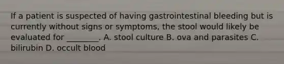 If a patient is suspected of having gastrointestinal bleeding but is currently without signs or​ symptoms, the stool would likely be evaluated for​ ________. A. stool culture B. ova and parasites C. bilirubin D. occult blood